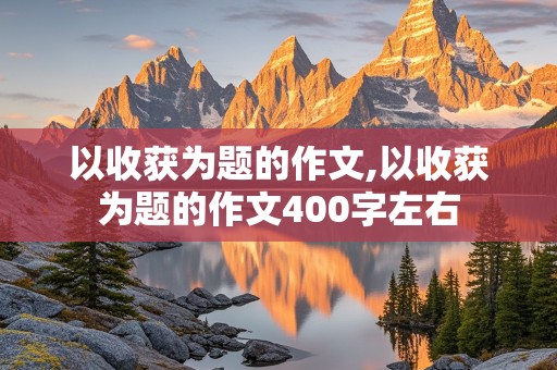 以收获为题的作文,以收获为题的作文400字左右