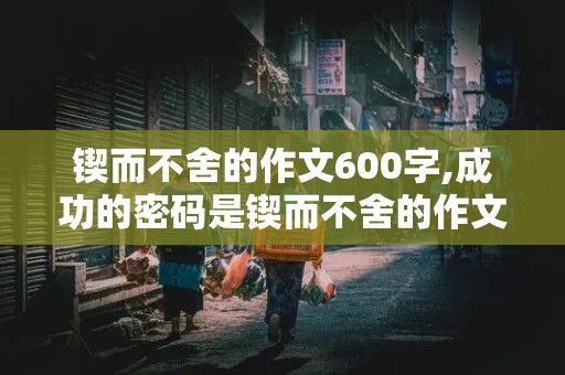 锲而不舍的作文600字,成功的密码是锲而不舍的作文600字