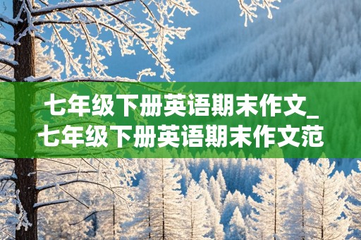 七年级下册英语期末作文_七年级下册英语期末作文范文