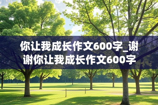 你让我成长作文600字_谢谢你让我成长作文600字