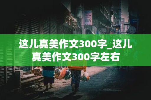 这儿真美作文300字_这儿真美作文300字左右