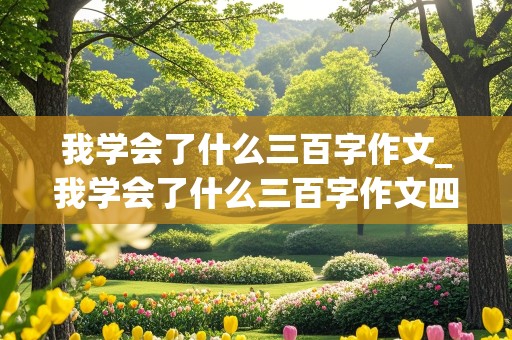 我学会了什么三百字作文_我学会了什么三百字作文四年级