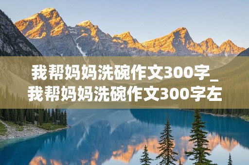 我帮妈妈洗碗作文300字_我帮妈妈洗碗作文300字左右