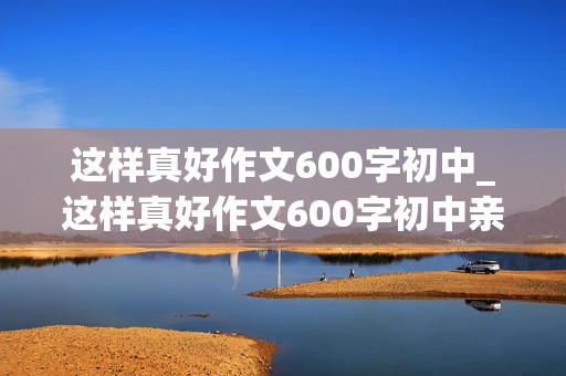 这样真好作文600字初中_这样真好作文600字初中亲情