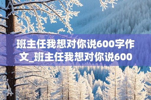 班主任我想对你说600字作文_班主任我想对你说600字作文初一