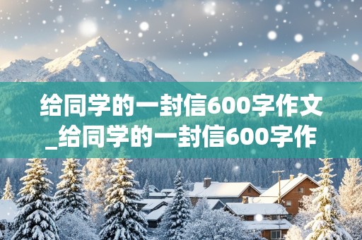 给同学的一封信600字作文_给同学的一封信600字作文六年级