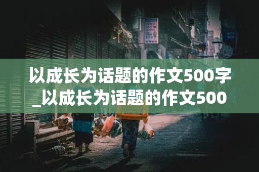 以成长为话题的作文500字_以成长为话题的作文500字左右