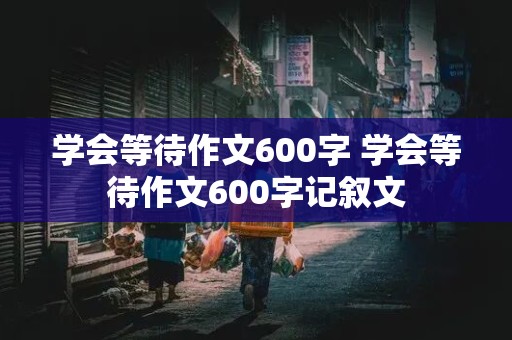 学会等待作文600字 学会等待作文600字记叙文