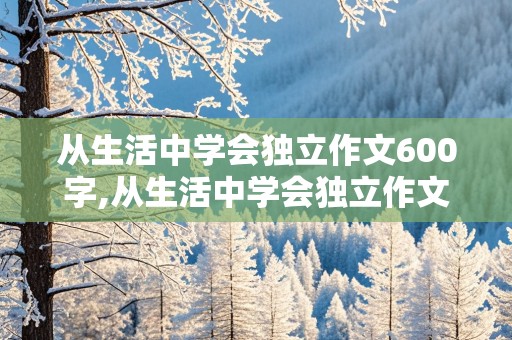 从生活中学会独立作文600字,从生活中学会独立作文600字初二