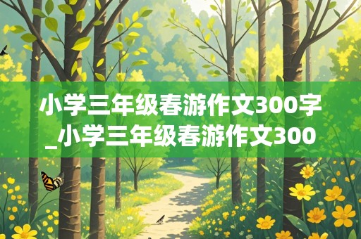 小学三年级春游作文300字_小学三年级春游作文300字左右