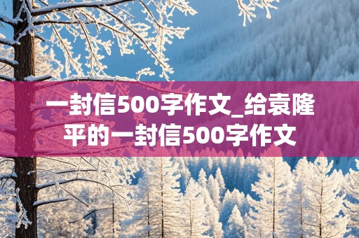 一封信500字作文_给袁隆平的一封信500字作文