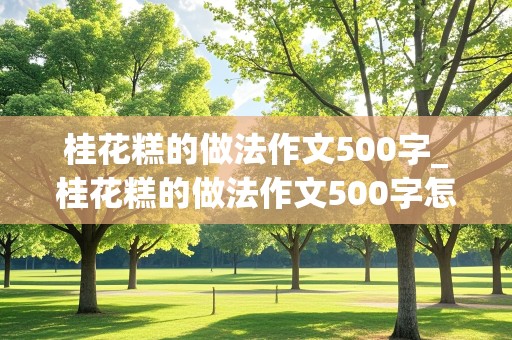 桂花糕的做法作文500字_桂花糕的做法作文500字怎么写