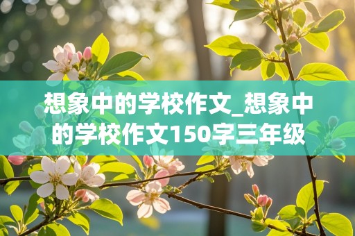 想象中的学校作文_想象中的学校作文150字三年级