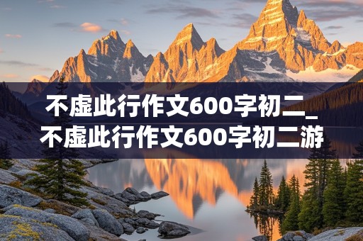 不虚此行作文600字初二_不虚此行作文600字初二游记类