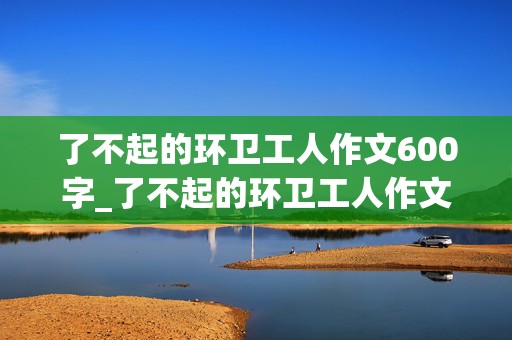 了不起的环卫工人作文600字_了不起的环卫工人作文600字作文