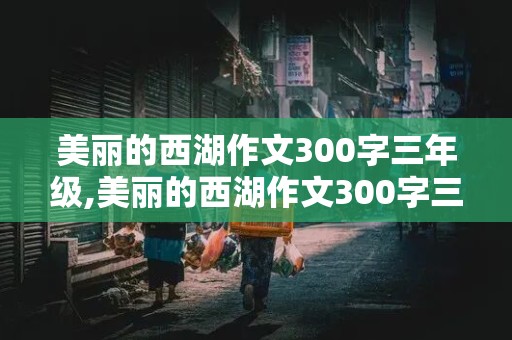 美丽的西湖作文300字三年级,美丽的西湖作文300字三年级写的非常好的