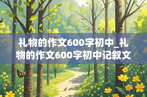 礼物的作文600字初中_礼物的作文600字初中记叙文