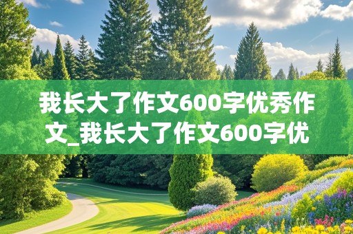 我长大了作文600字优秀作文_我长大了作文600字优秀作文初一