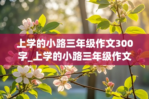 上学的小路三年级作文300字_上学的小路三年级作文300字怎么写