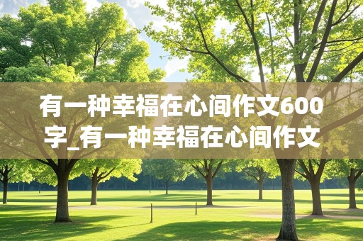 有一种幸福在心间作文600字_有一种幸福在心间作文600字初一