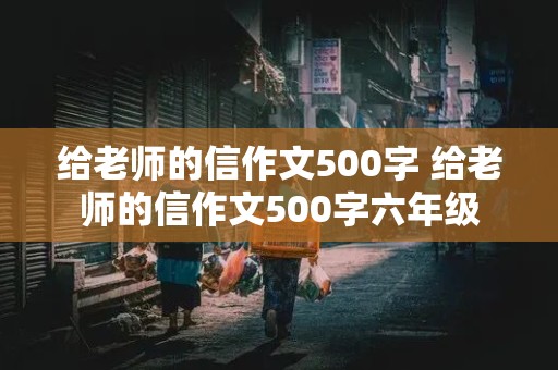 给老师的信作文500字 给老师的信作文500字六年级