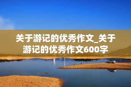 关于游记的优秀作文_关于游记的优秀作文600字