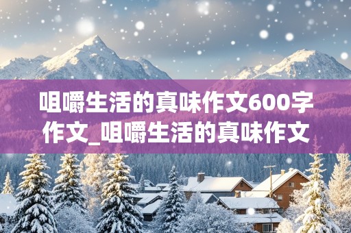 咀嚼生活的真味作文600字作文_咀嚼生活的真味作文600字作文记叙文