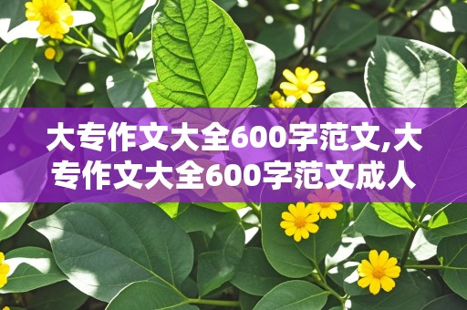 大专作文大全600字范文,大专作文大全600字范文成人高考作文