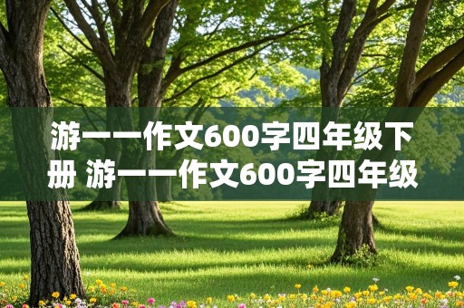 游一一作文600字四年级下册 游一一作文600字四年级下册免费