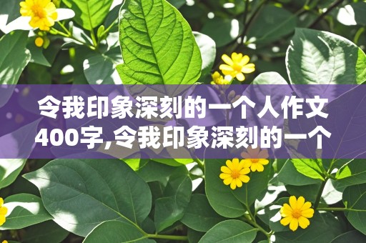 令我印象深刻的一个人作文400字,令我印象深刻的一个人作文400字左右