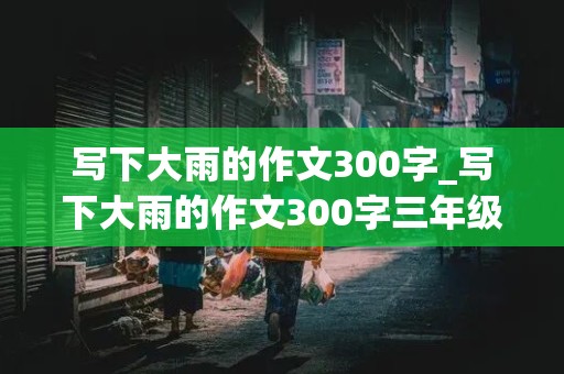 写下大雨的作文300字_写下大雨的作文300字三年级