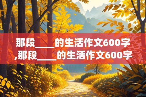 那段____的生活作文600字,那段____的生活作文600字初中