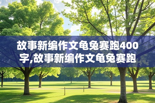 故事新编作文龟兔赛跑400字,故事新编作文龟兔赛跑400字四年级