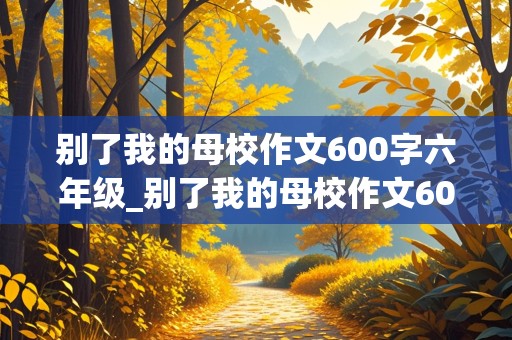 别了我的母校作文600字六年级_别了我的母校作文600字六年级下册