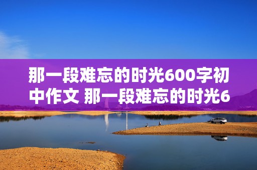 那一段难忘的时光600字初中作文 那一段难忘的时光600字初中作文怎么写