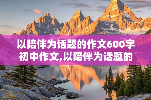 以陪伴为话题的作文600字初中作文,以陪伴为话题的作文600字初中作文记叙文