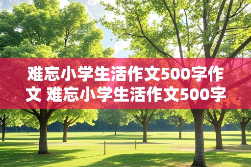 难忘小学生活作文500字作文 难忘小学生活作文500字作文叙事