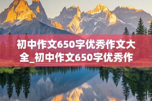 初中作文650字优秀作文大全_初中作文650字优秀作文大全免费