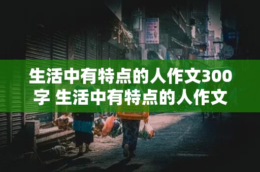 生活中有特点的人作文300字 生活中有特点的人作文300字怎么写