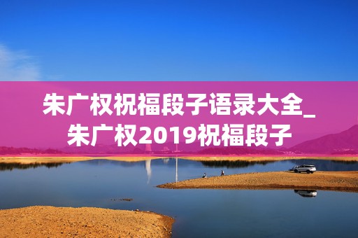 朱广权祝福段子语录大全_朱广权2019祝福段子