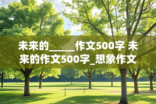 未来的_____作文500字 未来的作文500字_想象作文