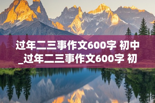 过年二三事作文600字 初中_过年二三事作文600字 初中初三