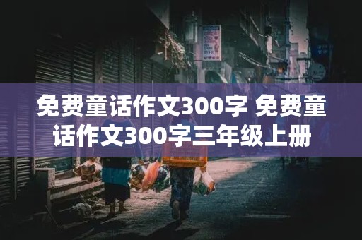 免费童话作文300字 免费童话作文300字三年级上册