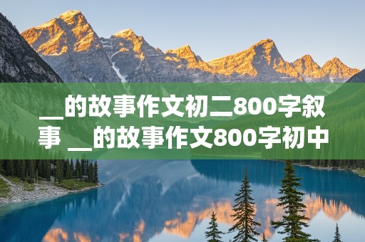 __的故事作文初二800字叙事 __的故事作文800字初中