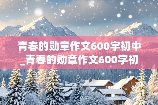 青春的勋章作文600字初中_青春的勋章作文600字初中记叙文