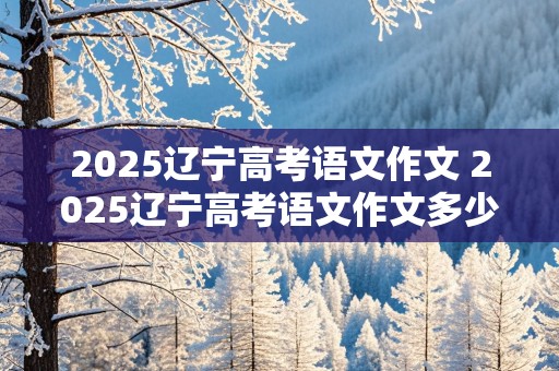 2025辽宁高考语文作文 2025辽宁高考语文作文多少分