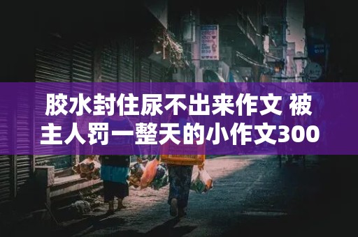 胶水封住尿不出来作文 被主人罚一整天的小作文300字