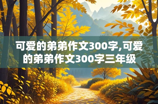 可爱的弟弟作文300字,可爱的弟弟作文300字三年级