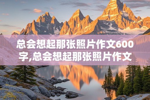 总会想起那张照片作文600字,总会想起那张照片作文600字初中