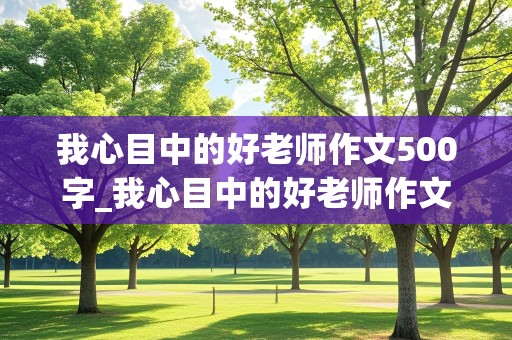 我心目中的好老师作文500字_我心目中的好老师作文500字六年级